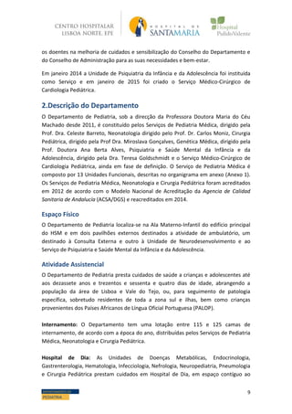 9DEPARTAMENTO DE
PEDIATRIA
os doentes na melhoria de cuidados e sensibilização do Conselho do Departamento e
do Conselho de Administração para as suas necessidades e bem-estar.
Em janeiro 2014 a Unidade de Psiquiatria da Infância e da Adolescência foi instituída
como Serviço e em janeiro de 2015 foi criado o Serviço Médico-Cirúrgico de
Cardiologia Pediátrica.
2.Descrição do Departamento
O Departamento de Pediatria, sob a direcção da Professora Doutora Maria do Céu
Machado desde 2011, é constituído pelos Serviços de Pediatria Médica, dirigido pela
Prof. Dra. Celeste Barreto, Neonatologia dirigido pelo Prof. Dr. Carlos Moniz, Cirurgia
Pediátrica, dirigido pela Prof Dra. Miroslava Gonçalves, Genética Médica, dirigido pela
Prof. Doutora Ana Berta Alves, Psiquiatria e Saúde Mental da Infância e da
Adolescência, dirigido pela Dra. Teresa Goldschmidt e o Serviço Médico-Cirúrgico de
Cardiologia Pediátrica, ainda em fase de definição. O Serviço de Pediatria Médica é
composto por 13 Unidades Funcionais, descritas no organigrama em anexo (Anexo 1).
Os Serviços de Pediatria Médica, Neonatologia e Cirurgia Pediátrica foram acreditados
em 2012 de acordo com o Modelo Nacional de Acreditação da Agencia de Calidad
Sanitaria de Andalucía (ACSA/DGS) e reacreditados em 2014.
Espaço Físico
O Departamento de Pediatria localiza-se na Ala Materno-Infantil do edifício principal
do HSM e em dois pavilhões externos destinados a atividade de ambulatório, um
destinado à Consulta Externa e outro à Unidade de Neurodesenvolvimento e ao
Serviço de Psiquiatria e Saúde Mental da Infância e da Adolescência.
Atividade Assistencial
O Departamento de Pediatria presta cuidados de saúde a crianças e adolescentes até
aos dezassete anos e trezentos e sessenta e quatro dias de idade, abrangendo a
população da área de Lisboa e Vale do Tejo, ou, para seguimento de patologia
específica, sobretudo residentes de toda a zona sul e ilhas, bem como crianças
provenientes dos Países Africanos de Língua Oficial Portuguesa (PALOP).
Internamento: O Departamento tem uma lotação entre 115 e 125 camas de
internamento, de acordo com a época do ano, distribuídas pelos Serviços de Pediatria
Médica, Neonatologia e Cirurgia Pediátrica.
Hospital de Dia: As Unidades de Doenças Metabólicas, Endocrinologia,
Gastrenterologia, Hematologia, Infecciologia, Nefrologia, Neuropediatria, Pneumologia
e Cirurgia Pediátrica prestam cuidados em Hospital de Dia, em espaço contíguo ao
 
