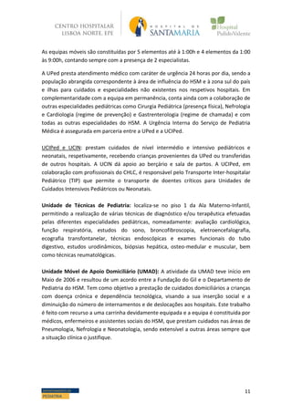 11DEPARTAMENTO DE
PEDIATRIA
As equipas móveis são constituídas por 5 elementos até à 1:00h e 4 elementos da 1:00
às 9:00h, contando sempre com a presença de 2 especialistas.
A UPed presta atendimento médico com caráter de urgência 24 horas por dia, sendo a
população abrangida correspondente à área de influência do HSM e à zona sul do país
e ilhas para cuidados e especialidades não existentes nos respetivos hospitais. Em
complementaridade com a equipa em permanência, conta ainda com a colaboração de
outras especialidades pediátricas como Cirurgia Pediátrica (presença física), Nefrologia
e Cardiologia (regime de prevenção) e Gastrenterologia (regime de chamada) e com
todas as outras especialidades do HSM. A Urgência Interna do Serviço de Pediatria
Médica é assegurada em parceria entre a UPed e a UCIPed.
UCIPed e UCIN: prestam cuidados de nível intermédio e intensivo pediátricos e
neonatais, respetivamente, recebendo crianças provenientes da UPed ou transferidas
de outros hospitais. A UCIN dá apoio ao berçário e sala de partos. A UCIPed, em
colaboração com profissionais do CHLC, é responsável pelo Transporte Inter-hospitalar
Pediátrico (TIP) que permite o transporte de doentes críticos para Unidades de
Cuidados Intensivos Pediátricos ou Neonatais.
Unidade de Técnicas de Pediatria: localiza-se no piso 1 da Ala Materno-Infantil,
permitindo a realização de várias técnicas de diagnóstico e/ou terapêutica efetuadas
pelas diferentes especialidades pediátricas, nomeadamente: avaliação cardiológica,
função respiratória, estudos do sono, broncofibroscopia, eletroencefalografia,
ecografia transfontanelar, técnicas endoscópicas e exames funcionais do tubo
digestivo, estudos urodinâmicos, biópsias hepática, osteo-medular e muscular, bem
como técnicas reumatológicas.
Unidade Móvel de Apoio Domiciliário (UMAD): A atividade da UMAD teve início em
Maio de 2006 e resultou de um acordo entre a Fundação do Gil e o Departamento de
Pediatria do HSM. Tem como objetivo a prestação de cuidados domiciliários a crianças
com doença crónica e dependência tecnológica, visando a sua inserção social e a
diminuição do número de internamentos e de deslocações aos hospitais. Este trabalho
é feito com recurso a uma carrinha devidamente equipada e a equipa é constituida por
médicos, enfermeiros e assistentes sociais do HSM, que prestam cuidados nas áreas de
Pneumologia, Nefrologia e Neonatologia, sendo extensível a outras áreas sempre que
a situação clínica o justifique.
 