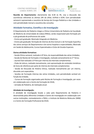 12DEPARTAMENTO DE
PEDIATRIA
Reunião do Departamento: diariamente das 8.30 às 9h, visa a discussão das
ocorrências referentes às últimas 24h da UPed, UCIPed e UCIN. Com periodicidade
semanal é apresentada a casuística do Serviço de Cirurgia Pediátrica e das Unidades e
com periodicidade mensal a casuística das consultas.
Atividade Formativa, Científica e de Investigação
O Departamento de Pediatria integra a Clínica Universitária de Pediatria da Faculdade
de Medicina da Universidade de Lisboa (FMUL), sendo responsável pela formação pré
e pós graduada de profissionais de saúde.
- Ensino pré-graduado: Mestrado Integrado em Medicina.
- Ensino pós-graduado: formação de internos do Ano Comum e de Formação Específica
dos vários serviços do Departamento e de outros hospitais e especialidades; Mestrado
em Saúde do Adolescente, Cursos Especializados e Ciclos de Estudos Especiais.
Outras atividades formativas:
- Sessão Clínica semanal, realizada à 4ª feira, da responsabilidade das várias Unidades;
- Sessão do Núcleo de Formação e Investigação, realizada semanalmente às 5as feiras;
- Journal Club realizado à 3ª feira por internos do internato complementar;
- Clube de Leitura, realizado mensalmente, com apresentação de conteúdos temáticos
de livros de referência por parte de internos do internato complementar;
- Sessão de Discussão de História Clínica, realizada mensalmente por um interno,
discutida com especialista;
- Sessões de Formação internas das várias Unidades, com periodicidade variável em
função da Unidade;
- Cursos de Formação organizados pelo Núcleo de Formação e Investigação, por vezes
em colaboração com o Centro de Formação do CHLN;
- Jornadas de Pediatria, de realização anual.
Atividade de Investigação:
A atividade de investigação levada a cabo pelo Departamento de Pediatria é
desenvolvida pelas diferentes Unidades e Centro de Investigação em colaboração com
outras instituições, nomeadamente a FMUL, o Instituto de Medicina Molecular (IMM)
e o Centro de Formação Profissional do CHLN.
 