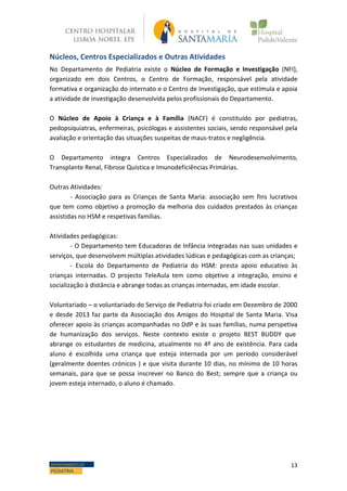 13DEPARTAMENTO DE
PEDIATRIA
Núcleos, Centros Especializados e Outras Atividades
No Departamento de Pediatria existe o Núcleo de Formação e Investigação (NFI),
organizado em dois Centros, o Centro de Formação, responsável pela atividade
formativa e organização do internato e o Centro de Investigação, que estimula e apoia
a atividade de investigação desenvolvida pelos profissionais do Departamento.
O Núcleo de Apoio à Criança e à Família (NACF) é constituído por pediatras,
pedopsiquiatras, enfermeiras, psicólogas e assistentes sociais, sendo responsável pela
avaliação e orientação das situações suspeitas de maus-tratos e negligência.
O Departamento integra Centros Especializados de Neurodesenvolvimento,
Transplante Renal, Fibrose Quística e Imunodeficiências Primárias.
Outras Atividades:
- Associação para as Crianças de Santa Maria: associação sem fins lucrativos
que tem como objetivo a promoção da melhoria dos cuidados prestados às crianças
assistidas no HSM e respetivas famílias.
Atividades pedagógicas:
- O Departamento tem Educadoras de Infância integradas nas suas unidades e
serviços, que desenvolvem múltiplas atividades lúdicas e pedagógicas com as crianças;
- Escola do Departamento de Pediatria do HSM: presta apoio educativo às
crianças internadas. O projecto TeleAula tem como objetivo a integração, ensino e
socialização à distância e abrange todas as crianças internadas, em idade escolar.
Voluntariado – o voluntariado do Serviço de Pediatria foi criado em Dezembro de 2000
e desde 2013 faz parte da Associação dos Amigos do Hospital de Santa Maria. Visa
oferecer apoio às crianças acompanhadas no DdP e às suas famílias, numa perspetiva
de humanização dos serviços. Neste contexto existe o projeto BEST BUDDY que
abrange os estudantes de medicina, atualmente no 4º ano de existência. Para cada
aluno é escolhida uma criança que esteja internada por um período considerável
(geralmente doentes crónicos ) e que visita durante 10 dias, no mínimo de 10 horas
semanais, para que se possa inscrever no Banco do Best; sempre que a criança ou
jovem esteja internado, o aluno é chamado.
 