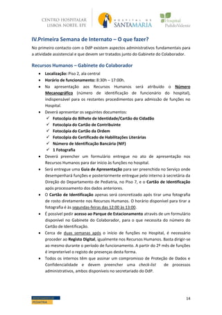 14DEPARTAMENTO DE
PEDIATRIA
IV.Primeira Semana de Internato – O que fazer?
No primeiro contacto com o DdP existem aspectos administrativos fundamentais para
a atividade assistencial e que devem ser tratados junto do Gabinete do Colaborador.
Recursos Humanos – Gabinete do Colaborador
 Localização: Piso 2, ala central
 Horário de funcionamento: 8:30h – 17:00h.
 Na apresentação aos Recursos Humanos será atribuído o Número
Mecanográfico (número de identificação de funcionário do hospital),
indispensável para os restantes procedimentos para admissão de funções no
Hospital.
 Deverá apresentar os seguintes documentos:
 Fotocópia do Bilhete de Identidade/Cartão do Cidadão
 Fotocópia do Cartão de Contribuinte
 Fotocópia do Cartão da Ordem
 Fotocópia do Certificado de Habilitações Literárias
 Número de Identificação Bancária (NIF)
 1 Fotografia
 Deverá preencher um formulário entregue no ato de apresentação nos
Recursos Humanos para dar início às funções no hospital.
 Será entregue uma Guia de Apresentação para ser preenchida no Serviço onde
desempenhará funções e posteriormente entregue pelo interno à secretária da
Direção do Departamento de Pediatria, no Piso 7, e o Cartão de Identificação
após processamento dos dados anteriores.
 O Cartão de Identificação apenas será concretizado após tirar uma fotografia
de rosto diretamente nos Recursos Humanos. O horário disponível para tirar a
fotografia é às segundas-feiras das 12:00 às 13:00.
 É possível pedir acesso ao Parque de Estacionamento através de um formulário
disponível no Gabinete do Colaborador, para o que necessita do número do
Cartão de Identificação.
 Cerca de duas semanas após o início de funções no Hospital, é necessário
proceder ao Registo Digital, igualmente nos Recursos Humanos. Basta dirigir-se
ao mesmo durante o período de funcionamento. A partir do 2º mês de funções
é impreterível o registo de presenças desta forma.
 Todos os internos têm que assinar um compromisso de Proteção de Dados e
Confidencialidade e devem preencher uma check-list de processos
administrativos, ambos disponíveis no secretariado do DdP.
 
