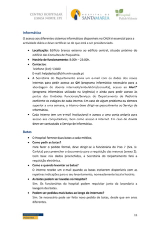 15DEPARTAMENTO DE
PEDIATRIA
Informática
O acesso aos diferentes sistemas informáticos disponíveis no CHLN é essencial para a
actividade diária e deve certificar-se de que está a ser providenciado.
 Localização: Edifício branco externo ao edifício central, situado próximo do
edifício das Consultas de Psiquiatria.
 Horário de funcionamento: 8:00h – 23:00h.
 Contactos:
Telefone (Ext): 53600
E-mail: helpdeskssi@chln.min-saude.pt
 A Secretária do Departamento envia um e-mail com os dados dos novos
internos para pedir acesso ao GH (programa informático necessário para a
abordagem do doente internado/ambulatório/consulta), acesso ao Alert®
(programa informático utilizado na Urgência) e ainda para pedir acesso às
portas das Unidades Funcionais/Serviços do Departamento de Pediatria
conforme os estágios de cada interno. Em caso de algum problema ou demora
superior a uma semana, o interno deve dirigir-se pessoalmente ao Serviço de
Informática.
 Cada interno tem um e-mail institucional e acesso a uma conta própria para
acesso aos computadores, bem como acesso à internet. Em caso de dúvida
deve ser contactado o Serviço de Informática.
Batas
 O Hospital fornece duas batas a cada médico.
 Como pedir as batas?
Para fazer o pedido formal, deve dirigir-se à funcionária do Piso 7 (Sra. D.
Carlota) para preencher o documento para a requisição das mesmas (anexo 2).
Com base nos dados preenchidos, a Secretária do Departamento fará a
requisição eletrónica.
 Como e quando levantar as batas?
O interno recebe um e-mail quando as batas estiverem disponíveis com as
repetivas indicações para o seu levantamento, nomeadamente local e horário.
 As batas podem ser lavadas no Hospital?
Sim. Os funcionários do hospital podem requisitar junto da lavandaria a
lavagem das batas.
 Podem ser pedidas mais batas ao longo do internato?
Sim. Se necessário pode ser feito novo pedido de batas, desde que em anos
diferentes.
 