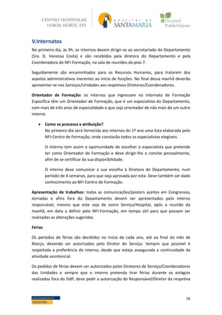 16DEPARTAMENTO DE
PEDIATRIA
V.Internatos
No primeiro dia, às 9h, os internos devem dirigir-se ao secretariado do Departamento
(Sra. D. Vanessa Costa) e são recebidos pela diretora do Departamento e pela
Coordenadora do NFI-Formação, na sala de reuniões do piso 7.
Seguidamente são encaminhados para os Recursos Humanos, para tratarem dos
aspetos administrativos inerentes ao início de funções. No final dessa manhã deverão
apresentar-se nos Serviços/Unidades aos respetivos Diretores/Coordenadores.
Orientador de Formação: os internos que ingressam no Internato de Formação
Específica têm um Orientador de Formação, que é um especialista do Departamento,
com mais de três anos de especialidade e que seja orientador de não mais de um outro
interno.
 Como se processa a atribuição?
No primeiro dia será fornecida aos internos do 1º ano uma lista elaborada pelo
NFI-Centro de Formação, onde constarão todos os especialistas elegíveis.
O interno tem assim a oportunidade de escolher o especialista que pretende
ter como Orientador de Formação e deve dirigir-lhe o convite pessoalmente,
afim de se certificar da sua disponibilidade.
O interno deve comunicar a sua escolha à Diretora do Departamento, num
período de 4 semanas, para que seja aprovada por esta. Deve também ser dado
conhecimento ao NFI-Centro de Formação.
Apresentação de trabalhos: todas as comunicações/posters aceites em Congressos,
Jornadas e afins fora do Departamento devem ser apresentados pelo interno
responsável, mesmo que este seja de outro Serviço/Hospital, após a reunião da
manhã, em data a definir pelo NFI-Formação, em tempo útil para que possam ser
realizadas as alterações sugeridas.
Férias
Os períodos de férias são decididos no início de cada ano, até ao final do mês de
Março, devendo ser autorizados pelo Diretor do Serviço. Sempre que possível é
respeitada a preferência do interno, desde que esteja assegurada a continuidade da
atividade assistencial.
Os pedidos de férias devem ser autorizados pelos Diretores de Serviço/Coordenadores
das Unidades e sempre que o interno pretenda tirar férias durante os estágios
realizados fora do DdP, deve pedir a autorização do Responsável/Diretor da respetiva
 