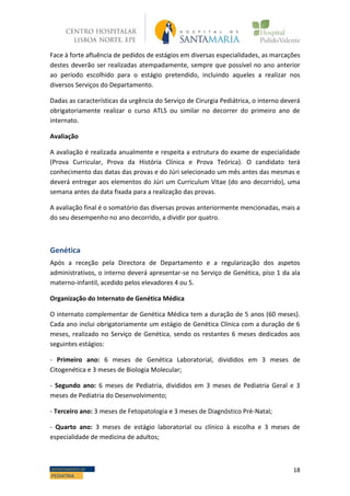 18DEPARTAMENTO DE
PEDIATRIA
Face à forte afluência de pedidos de estágios em diversas especialidades, as marcações
destes deverão ser realizadas atempadamente, sempre que possível no ano anterior
ao período escolhido para o estágio pretendido, incluindo aqueles a realizar nos
diversos Serviços do Departamento.
Dadas as características da urgência do Serviço de Cirurgia Pediátrica, o interno deverá
obrigatoriamente realizar o curso ATLS ou similar no decorrer do primeiro ano de
internato.
Avaliação
A avaliação é realizada anualmente e respeita a estrutura do exame de especialidade
(Prova Curricular, Prova da História Clínica e Prova Teórica). O candidato terá
conhecimento das datas das provas e do Júri selecionado um mês antes das mesmas e
deverá entregar aos elementos do Júri um Curriculum Vitae (do ano decorrido), uma
semana antes da data fixada para a realização das provas.
A avaliação final é o somatório das diversas provas anteriormente mencionadas, mais a
do seu desempenho no ano decorrido, a dividir por quatro.
Genética
Após a receção pela Directora de Departamento e a regularização dos aspetos
administrativos, o interno deverá apresentar-se no Serviço de Genética, piso 1 da ala
materno-infantil, acedido pelos elevadores 4 ou 5.
Organização do Internato de Genética Médica
O internato complementar de Genética Médica tem a duração de 5 anos (60 meses).
Cada ano inclui obrigatoriamente um estágio de Genética Clínica com a duração de 6
meses, realizado no Serviço de Genética, sendo os restantes 6 meses dedicados aos
seguintes estágios:
- Primeiro ano: 6 meses de Genética Laboratorial, divididos em 3 meses de
Citogenética e 3 meses de Biologia Molecular;
- Segundo ano: 6 meses de Pediatria, divididos em 3 meses de Pediatria Geral e 3
meses de Pediatria do Desenvolvimento;
- Terceiro ano: 3 meses de Fetopatologia e 3 meses de Diagnóstico Pré-Natal;
- Quarto ano: 3 meses de estágio laboratorial ou clínico à escolha e 3 meses de
especialidade de medicina de adultos;
 