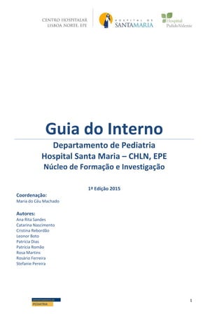 1DEPARTAMENTO DE
PEDIATRIA
Guia do Interno
Departamento de Pediatria
Hospital Santa Maria – CHLN, EPE
Núcleo de Formação e Investigação
1ª Edição 2015
Coordenação:
Maria do Céu Machado
Autores:
Ana Rita Sandes
Catarina Nascimento
Cristina Rebordão
Leonor Boto
Patrícia Dias
Patrícia Romão
Rosa Martins
Rosário Ferreira
Stefanie Pereira
 