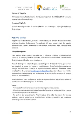 20DEPARTAMENTO DE
PEDIATRIA
Horário de Trabalho
40 horas semanais, habitualmente distribuídas no período das 8h00 às 17h00 com uma
hora de intervalo para almoço.
Serviço de Urgência
O internato complementar de Genética Médica não contempla a realização de Serviço
de Urgência.
Pediatria Médica
No primeiro dia de internato, o interno será recebido pela Diretora de Departamento e
pela Coordenadora do Centro de Formação do NFI, após o que tratará dos aspetos
administrativos. Deverá apresentar-se na Unidade programada após concluído esse
processo.
Serviço de Urgência
Cada interno deverá cumprir um total de 12 horas de Urgência incluídas nas 40h
semanais de trabalho, sendo as restantes horas necessárias ao normal funcionamento
da Urgência consideradas como horas extra.
A escala de Urgência é definida pela Área da Urgência do Departamento, que sempre
que possível, e tendo em conta as condicionantes férias/comissões gratuitas de
serviço, tentará manter a rotação da equipa inicialmente atribuída. É também para o
email da Área da Urgência (areadaurgencia@gmail.com) que deverão ser transmitidas
todas as informações quanto aos períodos de férias, comissões gratuitas de serviço,
baixas ou trocas de banco.
Relativamente a estes períodos de ausência seguem algumas regras importantes ao
bom funcionamento da Urgência de Pediatria:
Férias:
- Períodos de férias inferiores a cinco dias não dispensam de urgência.
- O fim-de-semana antes do início das férias não faz parte do período de férias e, como
tal, os internos poderão ser escalados.
- No período de festas (Natal e Ano Novo) as férias não dispensam dos bancos,
podendo implicar a interrupção de férias/troca de banco, caso isso seja necessário
para assegurar a escala de urgência.
 