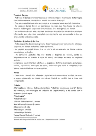 21DEPARTAMENTO DE
PEDIATRIA
Trocas de Bancos:
- As trocas de banco devem ser realizadas entre internos no mesmo ano de formação,
com conhecimento e concordância prévios dos chefes de equipa.
- É da responsabilidade do interno comunicar as trocas de banco ao chefe de equipa.
- As trocas de banco devem ser assinaladas na escala que fica afixada na sala dos
médicos no Serviço de Urgência e comunicadas à Área da Urgência por e-mail.
- No último dia de cada mês a escala é recolhida e as trocas são oficializadas; qualquer
informação que não esteja assinalada ou não tenha sido comunicada à Área da
Urgência não será considerada.
Comissões Gratuitas de Serviço:
- Todos os pedidos de comissão gratuita de serviço deverão ser comunicados à Área da
Urgência, por e-mail, de forma a serem aprovados.
- Os pedidos em papel devem ficar no piso 7, no secretariado, de forma a serem
autorizados e assinados.
- As comissões gratuitas não dão direito a dispensa de bancos, sendo da
responsabilidade do interno a troca do banco, caso esteja escalado no respetivo
período.
Sempre que possível tentam satisfazer-se os pedidos de férias e comissões gratuitas de
serviço, aquando da realização da escala, implicando por vezes a compensação de
bancos e necessidade de troca de equipas.
Baixas
- Deverão ser comunicadas à Área de Urgência o mais rapidamente possível, de forma
a serem asseguradas as trocas necessárias. Poderá ser pedido que a troca seja
compensada.
Estágios
A formação dos internos do Departamento de Pediatria é coordenada pelo NFI-Centro
de Formação, sob orientação da Directora do Departamento, e de acordo com o
programa que se segue:
Primeiro ano*
Pediatria Geral I
Unidade Pediatria Geral: 2 meses
Neurodesenvolvimento: 2 meses
Adolescentes: 1 mês
Infecciologia: 3 meses
Pneumologia: 3 meses
Equipa Fixa de Urgência: 2 meses
A ordem dos estágios é definida de acordo com a disponibilidade das Unidades.
 