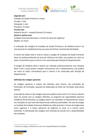 22DEPARTAMENTO DE
PEDIATRIA
Segundo ano*:
Cuidados de Saúde Primários: 6 meses
Cirurgia: 1 mês
Ortopedia: 1 mês
Puerpério: 3 meses
Terceiro ano
Pediatria Geral II – Hospital Distrital (12 meses)
Quarto e quinto anos:
Cuidados Intensivos Neonatais: 3 meses (6 meses de Urgência)
Opções: 21 meses
A realização dos estágios de Cuidados de Saúde Primários e de Pediatria Geral II só
será possível em estabelecimentos que para tal tenham reconhecida idoneidade.
O Centro de Saúde onde o interno realiza o estágio de Cuidados de Saúde Primários
deve ser preferencialmente da área de influência do CHLN, mas poderá ser outro se
existir conveniência para o interno e for autorizado pela Direção do Departamento.
O estágio de Pediatria Geral II deverá ser realizado preferencialmente num Hospital
Nível II com o qual existam relações institucionais com o Departamento, mas poderá
ser outro se existir conveniência para o interno e for autorizado pela Direção do
Departamento.
Definição dos estágios opcionais
Os estágios opcionais a realizar são definidos pelo interno, sob orientação do
Orientador de Formação, aquando da elaboração do Plano de Formação (vide ponto
abaixo).
A duração de cada um dos estágios opcionais poderá variar entre 3 e 6 meses e deverá
estar de acordo com os estágios definidos no programa da especialidade (portaria
616/96 de 30 de Outubro); os estágios devem ser realizados no Departamento, exceto
nas situações em que este não disponha das valências pretendidas. No caso do estágio
na Unidade de Cuidados Intensivos Pediátricos estão previstos 3 meses de estágio (que
inclui urgência) e 3 meses adicionais de Urgência no local, se o interno assim
pretender. A distribuição dos estágios será realizada de acordo com a disponibilidade
das Unidades.
A ordem dos estágios é definida de acordo com a disponibilidade das Unidades.
 