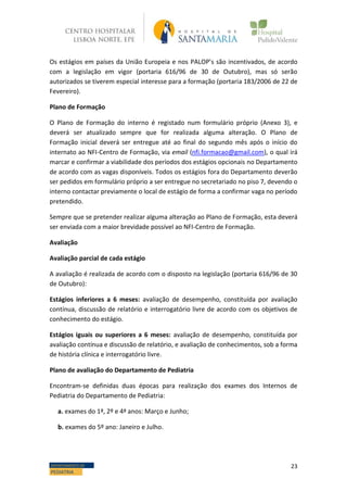 23DEPARTAMENTO DE
PEDIATRIA
Os estágios em países da União Europeia e nos PALOP’s são incentivados, de acordo
com a legislação em vigor (portaria 616/96 de 30 de Outubro), mas só serão
autorizados se tiverem especial interesse para a formação (portaria 183/2006 de 22 de
Fevereiro).
Plano de Formação
O Plano de Formação do interno é registado num formulário próprio (Anexo 3), e
deverá ser atualizado sempre que for realizada alguma alteração. O Plano de
Formação inicial deverá ser entregue até ao final do segundo mês após o início do
internato ao NFI-Centro de Formação, via email (nfi.formacao@gmail.com), o qual irá
marcar e confirmar a viabilidade dos períodos dos estágios opcionais no Departamento
de acordo com as vagas disponíveis. Todos os estágios fora do Departamento deverão
ser pedidos em formulário próprio a ser entregue no secretariado no piso 7, devendo o
interno contactar previamente o local de estágio de forma a confirmar vaga no período
pretendido.
Sempre que se pretender realizar alguma alteração ao Plano de Formação, esta deverá
ser enviada com a maior brevidade possível ao NFI-Centro de Formação.
Avaliação
Avaliação parcial de cada estágio
A avaliação é realizada de acordo com o disposto na legislação (portaria 616/96 de 30
de Outubro):
Estágios inferiores a 6 meses: avaliação de desempenho, constituída por avaliação
contínua, discussão de relatório e interrogatório livre de acordo com os objetivos de
conhecimento do estágio.
Estágios iguais ou superiores a 6 meses: avaliação de desempenho, constituída por
avaliação contínua e discussão de relatório, e avaliação de conhecimentos, sob a forma
de história clínica e interrogatório livre.
Plano de avaliação do Departamento de Pediatria
Encontram-se definidas duas épocas para realização dos exames dos Internos de
Pediatria do Departamento de Pediatria:
a. exames do 1ª, 2º e 4ª anos: Março e Junho;
b. exames do 5º ano: Janeiro e Julho.
 
