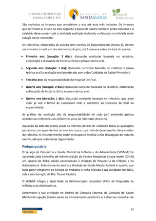 24DEPARTAMENTO DE
PEDIATRIA
São avaliados os internos que completem o ano até esse mês inclusive. Os internos
que terminam o 5º ano no mês seguinte à época de exame também serão incluídos e o
relatório deve conter toda a atividade realizada incluindo a efetuada na Unidade onde
estagia nesse momento.
Os relatórios, elaborados de acordo com normas do Departamento (Anexo 4), devem
ser enviados a cada um dos elementos do júri, até 1 semana antes da data do exame.
 Primeiro ano (duração: 2 dias): discussão curricular baseada no relatório,
elaboração e discussão de história clínica e prova teórica oral.
 Segundo ano (duração: 1 dia): discussão curricular baseada no relatório e prova
teórica oral (a avaliação será ponderada com a dos Cuidados de Saúde Primários).
 Terceiro ano: da responsabilidade do Hospital Distrital.
 Quarto ano (duração: 2 dias): discussão curricular baseada no relatório, elaboração
e discussão de história clínica e prova teórica oral.
 Quinto ano (duração: 1 dia): discussão curricular baseada no relatório, que deve
estar já sob a forma de curriculum vitæ a submeter ao concurso de final da
especialidade.
As grelhas de avaliação são da responsabilidade de cada júri, existindo grelhas
orientativas referentes aos diferentes anos de internato (Anexo 5).
Aquando da data do exame anual os internos devem ter realizado todas as avaliações
parcelares correspondentes ao ano em causa, cuja nota de desempenho deve constar
do relatório. O incumprimento deste pressuposto implica a não divulgação da nota do
exame, até que tudo esteja regularizado.
Pedopsiquiatria
O Serviço de Psiquiatria e Saúde Mental da Infância e da Adolescência (SPSMIA) foi
aprovado pelo Conselho de Administração do Centro Hospitalar Lisboa Norte (CHLN)
em Janeiro de 2014, dando continuidade à Unidade de Psiquiatria da Infância e da
Adolescência. Anteriormente existia a Unidade de Saúde Mental Infantil e Juvenil, que
fazia parte integrante do Serviço de Pediatria e tinha iniciado a sua atividade em 2001,
sob a coordenação da Dra. Teresa Cepêda.
O SPSMIA integra a atual Rede de Referenciação Hospitalar (RRH) de Psiquiatria da
Infância e da Adolescência.
Desenvolve a sua atividade no âmbito da Consulta Externa, da Consulta de Saúde
Mental de Ligação (dando apoio ao internamento pediátrico e a diversas consultas do
 
