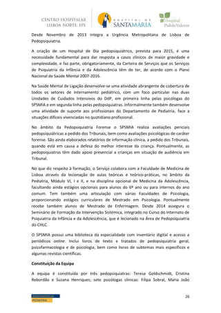 26DEPARTAMENTO DE
PEDIATRIA
Desde Novembro de 2013 integra a Urgência Metropolitana de Lisboa de
Pedopsiquiatria.
A criação de um Hospital de Dia pedopsiquiátrico, prevista para 2015, é uma
necessidade fundamental para dar resposta a casos clínicos de maior gravidade e
complexidade, e faz parte, obrigatoriamente, da Carteira de Serviços que os Serviços
de Psiquiatria da Infância e da Adolescência têm de ter, de acordo com o Plano
Nacional de Saúde Mental 2007-2016.
Na Saúde Mental de Ligação desenvolve-se uma atividade abrangente de cobertura de
todos os setores de internamento pediátrico, com um foco particular nas duas
Unidades de Cuidados Intensivos do DdP, em primeira linha pelas psicólogas do
SPSMIA e em segunda linha pelas pedopsiquiatras. Informalmente também desenvolve
uma atividade de suporte aos profissionais do Departamento de Pediatria, face a
situações difíceis vivenciadas no quotidiano profissional.
No âmbito da Pedopsiquiatria Forense o SPSMIA realiza avaliações periciais
pedopsiquiátricas a pedido dos Tribunais, bem como avaliações psicológicas de caráter
forense. São ainda elaborados relatórios de informação clínica, a pedido dos Tribunais,
quando está em causa a defesa do melhor interesse da criança. Pontualmente, as
pedopsiquiatras têm dado apoio presencial a crianças em situação de audiência em
Tribunal.
No que diz respeito à formação, o Serviço colabora com a Faculdade de Medicina de
Lisboa através da lecionação de aulas teóricas e teórico-práticas, no âmbito da
Pediatria, Módulo VI, I e II, e na disciplina opcional de Medicina da Adolescência,
facultando ainda estágios opcionais para alunos do 6º ano ou para internos do ano
comum. Tem também uma articulação com várias Faculdades de Psicologia,
proporcionando estágios curriculares de Mestrado em Psicologia. Pontualmente
recebe também alunos de Mestrado de Enfermagem. Desde 2014 assegura o
Seminário de Formação da Intervenção Sistémica, integrado no Curso do Internato de
Psiquiatria da Infância e da Adolescência, que é lecionado na Área de Pedopsiquiatria
do CHLC.
O SPSMIA possui uma biblioteca da especialidade com inventário digital e acesso a
periódicos online. Inclui livros de texto e tratados de pedopsiquiatria geral,
psicofarmacologia e de psicologia, bem como livros de subtemas mais específicos e
algumas revistas científicas.
Constituição da Equipa
A equipa é constituída por três pedopsiquiatras: Teresa Goldschmidt, Cristina
Rebordão e Suzana Henriques; sete psicólogas clínicas: Filipa Sobral, Maria João
 