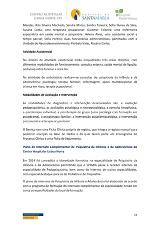 27DEPARTAMENTO DE
PEDIATRIA
Mendes, Rita Silveira Machado, Sandra Matos, Sandra Teixeira, Sofia Nunes da Silva,
Susana Costa; uma terapeuta ocupacional: Guiomar Teixeira; uma enfermeira
especialista em saúde mental e psiquiatria: Helena Alves; uma assistente social a
tempo parcial: Sofia Pereira; duas funcionárias administrativas, partilhadas com a
Unidade de Neurodesenvolvimento: Florbela Vales, Rosário Carlos.
Atividade Assistencial
No âmbito da atividade assistencial estão enquadradas três áreas distintas, com
diferentes modalidades de funcionamento: consulta externa, saúde mental de ligação,
pedopsiquiatria forense e área dia.
Na atividade de ambulatório realizam-se consultas de: psiquiatria da infância e da
adolescência; psicologia; terapia familiar; enfermagem; apoio multidisciplinar da
criança em risco; terapia ocupacional.
Modalidades de Avaliação e Intervenção
As modalidades de diagnóstico e intervenção desenvolvidas são: a avaliação
pedopsiquiátrica, as avaliações psicológica e neuropsicológica, a consulta terapêutica,
a psicoterapia individual, a psicoterapia de grupo (uma psicóloga com formação em
psicodrama), a psicoterapia familiar, a intervenção psicofarmacológica, a intervenção
psicossocial e a terapia ocupacional.
O Serviço tem uma Ficha Clínica própria de registo, que integra o registo manual para
posterior inserção na Base de Dados e da qual fazem parte um Cronograma do
Processo Clínico e uma Ficha de Seguimento.
Plano de Internato Complementar de Psiquiatria da Infância e da Adolescência do
Centro Hospitalar Lisboa Norte
Em 2014 foi concedida a idoneidade formativa na especialidade de Psiquiatria da
Infância e da Adolescência permitindo que o SPSMIA passe a receber internos da
especialidade de Pedopsiquiatria, bem como de internos de outras especialidades,
com especial destaque para os de Pediatria e de Psiquiatria.
O plano de internato de Psiquiatria da Infância e Adolescência foi elaborado de acordo
com o programa de formação do internato complementar da especialidade, tendo em
conta as especificidades do local de formação.
 