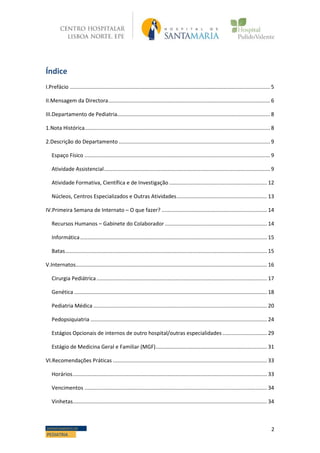 2DEPARTAMENTO DE
PEDIATRIA
Índice
I.Prefácio ....................................................................................................................................... 5
II.Mensagem da Directora............................................................................................................. 6
III.Departamento de Pediatria....................................................................................................... 8
1.Nota Histórica............................................................................................................................. 8
2.Descrição do Departamento ...................................................................................................... 9
Espaço Físico ............................................................................................................................. 9
Atividade Assistencial................................................................................................................ 9
Atividade Formativa, Científica e de Investigação .................................................................. 12
Núcleos, Centros Especializados e Outras Atividades............................................................. 13
IV.Primeira Semana de Internato – O que fazer? ....................................................................... 14
Recursos Humanos – Gabinete do Colaborador..................................................................... 14
Informática.............................................................................................................................. 15
Batas........................................................................................................................................ 15
V.Internatos................................................................................................................................. 16
Cirurgia Pediátrica................................................................................................................... 17
Genética .................................................................................................................................. 18
Pediatria Médica ..................................................................................................................... 20
Pedopsiquiatria ....................................................................................................................... 24
Estágios Opcionais de internos de outro hospital/outras especialidades .............................. 29
Estágio de Medicina Geral e Familiar (MGF)........................................................................... 31
VI.Recomendações Práticas ........................................................................................................ 33
Horários................................................................................................................................... 33
Vencimentos ........................................................................................................................... 34
Vinhetas................................................................................................................................... 34
 