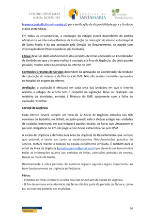 30DEPARTAMENTO DE
PEDIATRIA
(vanessa.costa@chln.min-saude.pt) para verificação da disponibilidade para a Unidade
e data pretendidas.
Em todas as circunstâncias, a realização do estágio estará dependente do pedido
oficial entre os Internatos Médicos da Instituição de colocação do interno e do Hospital
de Santa Maria e da sua aceitação pela Direção do Departamento, de acordo com
informação do NFI/Coordenadores das Unidades.
Férias: deve ser dado conhecimento dos períodos de férias aprovados ao Coordenador
da Unidade em que o interno realizará o estágio e à Área da Urgência, tão cedo quanto
possível, mesmo antes da presença do interno no DdP.
Comissões Gratuitas de Serviço: dependem da aprovação do Coordenador da Unidade
de colocação do interno e da Diretora do DdP. Não são aceites comissões aprovadas
no hospital de origem do interno.
Avaliação: a avaliação é efetuada em cada uma das unidades em que o interno
realizou o estágio, de acordo com o proposto na legislação. Deve ser realizado um
relatório de atividades, enviado à Diretora do DdP, juntamente com a folha de
avaliação respetiva.
Serviço de Urgência
Cada interno deverá cumprir um total de 12 horas de Urgência incluídas nas 40h
semanais de trabalho, no SUPed, excepto quando está a efetuar estágio nas unidades
de cuidados intensivos, em que integrará aquelas escalas. As horas que ultrapassem o
período obrigatório de 12h são pagas como horas extraordinárias pelo HSM.
A escala de Urgência é definida pela Área da Urgência do Departamento, que sempre
que possível, e tendo em conta as condicionantes férias/comissões gratuitas de
serviço, tentará manter a rotação da equipa inicialmente atribuída. É também para o
email da Área da Urgência (areadaurgencia@gmail.com) que deverão ser transmitidas
todas as informações quanto aos períodos de férias, comissões gratuitas de serviço,
baixas ou trocas de banco.
Relativamente a estes períodos de ausência seguem algumas regras importantes ao
bom funcionamento da Urgência de Pediatria:
Férias:
- Períodos de férias inferiores a cinco dias não dispensam da escala de urgência.
- O fim-de-semana antes do início das férias não faz parte do período de férias e, como
tal, os internos poderão ser escalados.
 