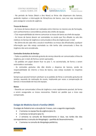 31DEPARTAMENTO DE
PEDIATRIA
- -
- No período de festas (Natal e Ano Novo) as férias não dispensam dos bancos,
podendo implicar a interrupção de férias/troca de banco, caso isso seja necessário
para assegurar a escala de urgência.
Trocas de Bancos:
- As trocas de banco devem ser realizadas entre internos no mesmo ano de formação,
com conhecimento e concordância prévios dos chefes de equipa.
- É da responsabilidade do interno comunicar as trocas de banco ao chefe de equipa.
- As trocas de banco devem ser assinaladas na escala que fica afixada na sala dos
médicos no Serviço de Urgência e comunicadas à Área da Urgência por e-mail.
- No último dia de cada mês a escala é recolhida e as trocas são oficializadas; qualquer
informação que não esteja assinalada ou não tenha sido comunicada à Área da
Urgência não será considerada.
Comissões Gratuitas de Serviço:
- Todos os pedidos de comissão gratuita de serviço deverão ser comunicados à Área da
Urgência, por e-mail, de forma a serem aprovados.
- Os pedidos em papel devem ficar no piso 7, no secretariado, de forma a serem
autorizados e assinados.
- As comissões gratuitas não dão direito a dispensa de bancos, sendo da
responsabilidade do interno a troca do banco, caso esteja escalado no respetivo
período.
Sempre que possível tentam satisfazer-se os pedidos de férias e comissões gratuitas de
serviço, aquando da realização da escala, implicando por vezes a compensação de
bancos e necessidade de troca de equipas.
Baixas
- Deverão ser comunicadas à Área de Urgência o mais rapidamente possível, de forma
a serem asseguradas as trocas necessárias. Poderá ser pedido que a troca seja
compensada.
Estágio de Medicina Geral e Familiar (MGF)
O estágio de Pediatria tem a duração de 3 meses, com a seguinte organização:
 2 semanas na equipa fixa da urgência (piso 2);
 2 semanas no berçário (piso 5);
 2 semanas na consulta de Desenvolvimento (+ duas, nas tardes dos dias
correspondentes à consulta de Alergologia) – pavilhão do Desenvolvimento;
 2 semanas na consulta de Alergologia pediátrica;
 