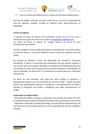 32DEPARTAMENTO DE
PEDIATRIA
 1 mês na consulta de Pediatria (inclui 1 semana na Consulta de Adolescentes).
No início do estágio é atribuído um tutor a cada interno, que será um especialista de
uma das seguintes unidades: Unidade de Pediatria Geral, Desenvolvimento ou
Alergologia.
Serviço de Urgência
A realização de Serviço de Urgência tem periodicidade semanal, das 9h às 21h, sendo a
distribuição pelas equipas feita pela área da urgência (areadaurgencia@gmail.com).
Ver normas do Serviço de Urgência em “Estágios Opcionais de internos de outro
hospital/outras especialidades”
Durante o estágio os internos poderão frequentar semanalmente, numa tarde a definir
no início do mesmo, a consulta de Medicina Geral e Familiar do respetivo Centro de
Saúde.
Na Consulta de Pediatria é feita uma distribuição das consultas a frequentar
diariamente. A mesma é comunicada aos especialistas para que possam organizar a
sua consulta, pelo que quaisquer alterações ao calendário pré-estabelecido devem ser
comunicadas ao centro de formação para que se possa reorganizar a distribuição. Em
caso de alterações “de última hora” os assistentes da consulta devem ser informados
directamente.
Do ponto de vista formativo, para além das várias sessões já existentes, o
Departamento organiza um curso destinado aos internos de MGF – Sessões de Saúde
Infantil, com periodicidade semestral e duração de 1 dia (habitualmente em Abril e
Outubro). A frequência das sessões é obrigatória para obter aproveitamento no
estágio.
A aprovação no estágio implica:
- Realização de trabalho, em grupo, a apresentar numa reunião da manhã, à 3ª feira,
no espaço destinado ao journal club (apresentação de tema, protocolo ou caso clínico);
- Elaboração e discussão de relatório de estágio, com descrição do Departamento, que
será feita por um júri composto pelo tutor e outro especialista de uma das unidades já
referidas.
 