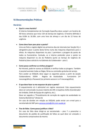 33DEPARTAMENTO DE
PEDIATRIA
VI.Recomendações Práticas
Horários
 Qual é o meu horário?
O Interno Complementar de Formação Específica deve cumprir um horário de
40 horas semanas que inclui 12h de Serviço de Urgência. O horário definido é
das 8:30h às 16:30h, com uma hora de almoço e um dia de 12 horas de
urgência.
 Como devo fazer para picar o ponto?
Uma vez feito o registo digital nos primeiros dias de internato (ver Secção VI), é
obrigatório picar o ponto desta forma numa das máquinas disponíveis para o
efeito. As máquinas disponíveis no piso 1 permitem a picagem do ponto de
todos os funcionários. Contudo, se o interno pretender picar o ponto na
máquina disponível na ala da Pediatria (junto ao Serviço de Urgência de
Pediatria) deve solicitá-lo no Gabinete do Colaborador – piso 2.
 Como posso confirmar as minhas picagens?
Na Intranet, pode ter acesso ao SISQUAL e verificar todas as picagens. Também
é possível assinalar todas as folgas, férias ou comissões gratuitas de serviço.
Para aceder ao SISQUAL deve seguir os seguintes passos a partir da secção
Colaboradores: SIGRH - Registo de Assiduidade - Funcionário (nº
mecanográfico) e Password (no primeiro acesso é o nº mecanográfico).
 O que devo fazer se me esquecer de picar o ponto?
O esquecimento só é admissível em regime excecional. Este esquecimento
deve ser comunicado no prazo máximo de 24h à respetiva chefia (Coordenador
de Unidade, Chefe de Equipa de urgência, etc.).
Deve ser seguido o “Procedimento de correção do registo da assiduidade no
Sistema Biométrico” (Anexo 6)
Em caso de dúvidas em relação ao SISQUAL pode enviar um e-mail para o
secretariado do DdP para vanessa.costa@chln.min-saude.pt.
 Tive de faltar. Como posso justificar a falta?
Em caso de falta deve dirigir-se ao secretariado – piso 7 e preencher o
documento de pedido de justificação de faltas ao qual deve ser anexado o
documento comprovativo da mesma.
 