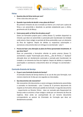 35DEPARTAMENTO DE
PEDIATRIA
Férias
 Quantos dias de férias tenho por ano?
Vinte e dois dias úteis por ano.
 Quando é que tenho de decidir o meu plano de férias?
No primeiro trimestre do ano é enviado ao interno um e-mail com o plano de
férias a ser preenchido e devolvido no período estabelecido para o efeito,
geralmente até 31 de Março.
 Como posso pedir as férias fora do plano anual?
Existe um formulário próprio para o efeito (Anexo 7), também disponível na
intranet, que deve ser preenchido e autorizado pelo Coordenador da Unidade
onde estará a fazer estágio no período de férias pretendido e por um elemento
da Área de Urgência. Depois de obtidas as respectivas autorizações e
assinaturas o documento deve ser entregue no secretariado – piso 7.
 Preciso de fazer uma alteração ao plano de férias apresentado inicialmente. O
que devo fazer?
Deve ser preenchido o formulário referido no ponto anterior (Anexo 7),
assinalando a opção “Autorização para alterar___dias de férias(…)”. Qualquer
alteração deve ser devidamente autorizada e assinada pelo Coordenador da
Unidade e um elemento da Área de Urgência. Depois de obtidas as respetivas
autorizações e assinaturas o documento deve ser entregue no secretariado –
piso 7.
Comissão Gratuita de Serviço
 O que é uma Comissão Gratuita de Serviço?
A Comissão Gratuita de Serviço destina-se ao uso de dias para formação, num
número máximo de 15 dias por ano seguidos ou intercalados.
 Que documentos são necessários?
São necessários três documentos a serem entregues devidamente preenchidos
e assinados no Secretariado – piso 7 (anexo 8). O primeiro documento diz
respeito ao formulário oficial para pedido da Comissão. O segundo documento
- requerimento ao Director Clínico - deve ser assinado pelo Responsável do
Serviço onde se encontra a fazer estágio e ainda por um elemento da Área de
Urgência. Deve ainda ser acompanhado de um terceiro documento
correspondente ao parecer do Orientador de Formação que deve ser
devidamente assinado.
 