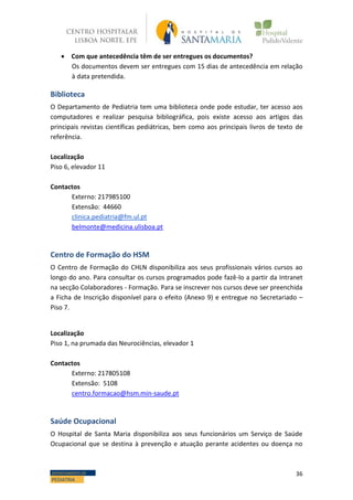 36DEPARTAMENTO DE
PEDIATRIA
 Com que antecedência têm de ser entregues os documentos?
Os documentos devem ser entregues com 15 dias de antecedência em relação
à data pretendida.
Biblioteca
O Departamento de Pediatria tem uma biblioteca onde pode estudar, ter acesso aos
computadores e realizar pesquisa bibliográfica, pois existe acesso aos artigos das
principais revistas científicas pediátricas, bem como aos principais livros de texto de
referência.
Localização
Piso 6, elevador 11
Contactos
Externo: 217985100
Extensão: 44660
clinica.pediatria@fm.ul.pt
belmonte@medicina.ulisboa.pt
Centro de Formação do HSM
O Centro de Formação do CHLN disponibiliza aos seus profissionais vários cursos ao
longo do ano. Para consultar os cursos programados pode fazê-lo a partir da Intranet
na secção Colaboradores - Formação. Para se inscrever nos cursos deve ser preenchida
a Ficha de Inscrição disponível para o efeito (Anexo 9) e entregue no Secretariado –
Piso 7.
Localização
Piso 1, na prumada das Neurociências, elevador 1
Contactos
Externo: 217805108
Extensão: 5108
centro.formacao@hsm.min-saude.pt
Saúde Ocupacional
O Hospital de Santa Maria disponibiliza aos seus funcionários um Serviço de Saúde
Ocupacional que se destina à prevenção e atuação perante acidentes ou doença no
 