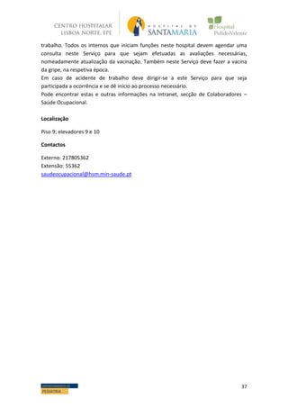 37DEPARTAMENTO DE
PEDIATRIA
trabalho. Todos os internos que iniciam funções neste hospital devem agendar uma
consulta neste Serviço para que sejam efetuadas as avaliações necessárias,
nomeadamente atualização da vacinação. Também neste Serviço deve fazer a vacina
da gripe, na respetiva época.
Em caso de acidente de trabalho deve dirigir-se a este Serviço para que seja
participada a ocorrência e se dê início ao processo necessário.
Pode encontrar estas e outras informações na Intranet, secção de Colaboradores –
Saúde Ocupacional.
Localização
Piso 9; elevadores 9 e 10
Contactos
Externo: 217805362
Extensão: 55362
saudeocupacional@hsm.min-saude.pt
 