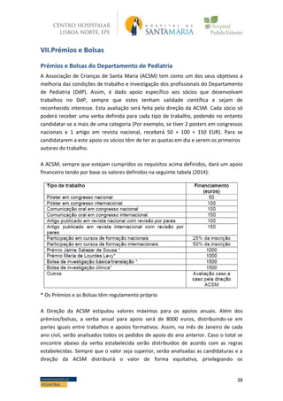 38DEPARTAMENTO DE
PEDIATRIA
VII.Prémios e Bolsas
Prémios e Bolsas do Departamento de Pediatria
A Associação de Crianças de Santa Maria (ACSM) tem como um dos seus objetivos a
melhoria das condições de trabalho e investigação dos profissionais do Departamento
de Pediatria (DdP). Assim, é dado apoio específico aos sócios que desenvolvam
trabalhos no DdP, sempre que estes tenham validade científica e sejam de
reconhecido interesse. Esta avaliação será feita pela direção da ACSM. Cada sócio só
poderá receber uma verba definida para cada tipo de trabalho, podendo no entanto
candidatar-se a mais de uma categoria (Por exemplo, se tiver 2 posters em congressos
nacionais e 1 artigo em revista nacional, receberá 50 + 100 = 150 EUR). Para se
candidatarem a este apoio os sócios têm de ter as quotas em dia e serem os primeiros
autores do trabalho.
A ACSM, sempre que estejam cumpridos os requisitos acima definidos, dará um apoio
financeiro tendo por base os valores definidos na seguinte tabela (2014):
* Os Prémios e as Bolsas têm regulamento próprio
A Direção da ACSM estipulou valores máximos para os apoios anuais. Além dos
prémios/bolsas, a verba anual para apoio será de 8000 euros, distribuindo-se em
partes iguais entre trabalhos e apoios formativos. Assim, no mês de Janeiro de cada
ano civil, serão analisados todos os pedidos de apoio do ano anterior. Caso o total se
encontre abaixo da verba estabelecida serão distribuídos de acordo com as regras
estabelecidas. Sempre que o valor seja superior, serão analisadas as candidaturas e a
direção da ACSM distribuirá o valor de forma equitativa, privilegiando os
 