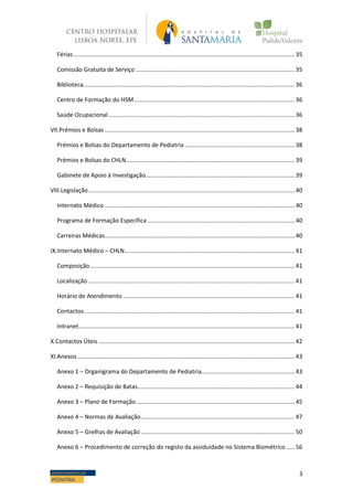 3DEPARTAMENTO DE
PEDIATRIA
Férias....................................................................................................................................... 35
Comissão Gratuita de Serviço ................................................................................................. 35
Biblioteca................................................................................................................................. 36
Centro de Formação do HSM.................................................................................................. 36
Saúde Ocupacional.................................................................................................................. 36
VII.Prémios e Bolsas .................................................................................................................... 38
Prémios e Bolsas do Departamento de Pediatria ................................................................... 38
Prémios e Bolsas do CHLN....................................................................................................... 39
Gabinete de Apoio à Investigação........................................................................................... 39
VIII.Legislação.............................................................................................................................. 40
Internato Médico .................................................................................................................... 40
Programa de Formação Específica.......................................................................................... 40
Carreiras Médicas.................................................................................................................... 40
IX.Internato Médico – CHLN........................................................................................................ 41
Composição............................................................................................................................. 41
Localização .............................................................................................................................. 41
Horário de Atendimento......................................................................................................... 41
Contactos ................................................................................................................................ 41
Intranet.................................................................................................................................... 41
X.Contactos Úteis........................................................................................................................ 42
XI.Anexos..................................................................................................................................... 43
Anexo 1 – Organigrama do Departamento de Pediatria......................................................... 43
Anexo 2 – Requisição de Batas................................................................................................ 44
Anexo 3 – Plano de Formação................................................................................................. 45
Anexo 4 – Normas de Avaliação.............................................................................................. 47
Anexo 5 – Grelhas de Avaliação.............................................................................................. 50
Anexo 6 – Procedimento de correção do registo da assiduidade no Sistema Biométrico ..... 56
 