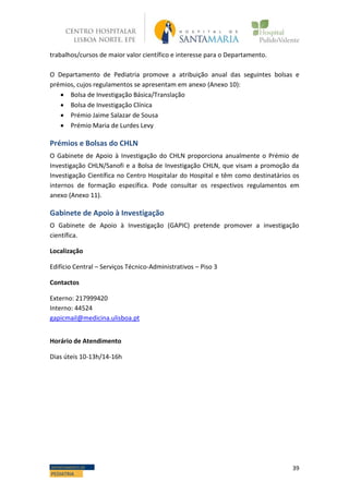 39DEPARTAMENTO DE
PEDIATRIA
trabalhos/cursos de maior valor científico e interesse para o Departamento.
O Departamento de Pediatria promove a atribuição anual das seguintes bolsas e
prémios, cujos regulamentos se apresentam em anexo (Anexo 10):
 Bolsa de Investigação Básica/Translação
 Bolsa de Investigação Clínica
 Prémio Jaime Salazar de Sousa
 Prémio Maria de Lurdes Levy
Prémios e Bolsas do CHLN
O Gabinete de Apoio à Investigação do CHLN proporciona anualmente o Prémio de
Investigação CHLN/Sanofi e a Bolsa de Investigação CHLN, que visam a promoção da
Investigação Científica no Centro Hospitalar do Hospital e têm como destinatários os
internos de formação específica. Pode consultar os respectivos regulamentos em
anexo (Anexo 11).
Gabinete de Apoio à Investigação
O Gabinete de Apoio à Investigação (GAPIC) pretende promover a investigação
científica.
Localização
Edifício Central – Serviços Técnico-Administrativos – Piso 3
Contactos
Externo: 217999420
Interno: 44524
gapicmail@medicina.ulisboa.pt
Horário de Atendimento
Dias úteis 10-13h/14-16h
 