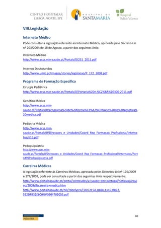 40DEPARTAMENTO DE
PEDIATRIA
VIII.Legislação
Internato Médico
Pode consultar a legislação referente ao Internato Médico, aprovada pelo Decreto-Lei
nº 203/2004 de 18 de Agosto, a partir dos seguintes links:
Internato Médico
http://www.acss.min-saude.pt/Portals/0/251_2011.pdf
Internos Doutorandos
http://www.umic.pt/images/stories/legislacao/P_172_2008.pdf
Programa de Formação Específica
Cirurgia Pediátrica
http://www.acss.min-saude.pt/Portals/0/Portaria%20n.%C2%BA%20306-2011.pdf
Genética Médica
http://www.acss.min-
saude.pt/Portals/0/programa%20de%20forma%C3%A7%C3%A3o%20de%20genetica%
20medica.pdf
Pediatria Médica
http://www.acss.min-
saude.pt/Portals/0/Direccoes_e_Unidades/Coord_Reg_Formacao_Profissional/Interna
tos/616.pdf
Pedopsiquiatria
http://www.acss.min-
saude.pt/Portals/0/Direccoes_e_Unidades/Coord_Reg_Formacao_Profissional/Internatos/Port
4499Pedopsiquiatria.pdf
Carreiras Médicas
A legislação referente às Carreiras Médicas, aprovada pelos Decretos-Lei nº 176/2009
e 177/2009, pode ser consultada a partir dos seguintes links respectivamente:
http://www.portaldasaude.pt/portal/conteudos/a+saude+em+portugal/noticias/arqui
vo/2009/8/carreira+medica.htm
http://www.portaldasaude.pt/NR/rdonlyres/FD072E5A-0484-4110-BBC7-
5E2DF832E600/0/0504705053.pdf
 