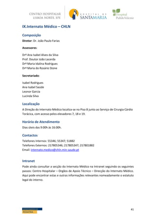 41DEPARTAMENTO DE
PEDIATRIA
IX.Internato Médico – CHLN
Composição
Diretor: Dr. João Paulo Farias
Assessores:
Drª Ana Isabel Alves da Silva
Prof. Doutor João Lacerda
Drª Maria Idalina Rodrigues
Drª Maria do Rosário Stone
Secretariado:
Isabel Rodrigues
Ana Isabel Saúde
Leonor Garcia
Lucinda Silva
Localização
A Direção do Internato Médico localiza-se no Piso 8 junto ao Serviço de Cirurgia Cárdio
Torácica, com acesso pelos elevadores 7, 18 e 19.
Horário de Atendimento
Dias úteis das 9:00h às 16:00h.
Contactos
Telefones Internos: 55346; 55347; 51882
Telefones Externos: 217805346; 217805347; 217801882
Email: internato.medico@chln.min-saude.pt
Intranet
Pode ainda consultar a secção do Internato Médico na Intranet seguindo os seguintes
passos: Centro Hospitalar – Orgãos de Apoio Técnico – Direcção do Internato Médico.
Aqui pode encontrar estas e outras informações relevantes nomeadamente o estatuto
legal do interno.
 