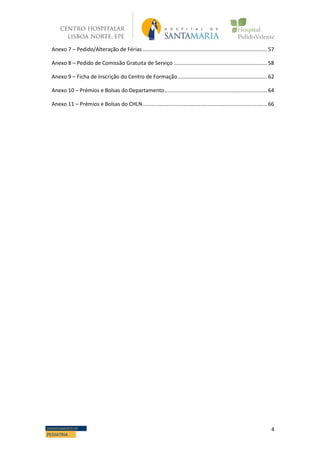 4DEPARTAMENTO DE
PEDIATRIA
Anexo 7 – Pedido/Alteração de Férias.................................................................................... 57
Anexo 8 – Pedido de Comissão Gratuita de Serviço ............................................................... 58
Anexo 9 – Ficha de Inscrição do Centro de Formação............................................................ 62
Anexo 10 – Prémios e Bolsas do Departamento..................................................................... 64
Anexo 11 – Prémios e Bolsas do CHLN.................................................................................... 66
 