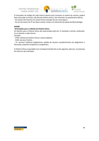 49DEPARTAMENTO DE
PEDIATRIA
O orientador de estágio de cada Interno deverá estar presente no exame do mesmo, poderá
fazer discussão curricular; não discute história clínica, nem intervém no questionário teórico.
- Os tutores dos internos em exame ficam excluídos do Júri nessa época.
- Do Júri do exame do 2º ano deve constar sempre um elemento da equipa de Neonatologia.
EXAME
-Orientações para a colheita da História clínica
Os doentes para a história clínica são selecionados pelo júri. É realizado o sorteio, atribuindo-
se um doente a cada interno.
Duração:
- 1h30: colheita da história clínica e exame objetivo.
- 1h30: escrever história.
- 1h: escrever hipóteses diagnósticas, pedido de exames complementares de diagnóstico e
discussão, proposta terapêutica e prognóstico.
A História Clínica é guardada num envelope fechado até ao dia seguinte, pelo júri, na presença
do interno e do orientador.
 