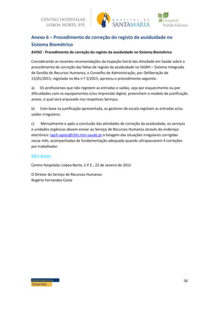56DEPARTAMENTO DE
PEDIATRIA
Anexo 6 – Procedimento de correção do registo da assiduidade no
Sistema Biométrico
AVISO - Procedimento de correção do registo da assiduidade no Sistema Biométrico
Considerando as recentes recomendações da Inspeção-Geral das Atividade em Saúde sobre o
procedimento de correção das faltas de registo da assiduidade no SIGRH – Sistema Integrado
de Gestão de Recursos Humanos, o Conselho de Administração, por Deliberação de
15/01/2015, registada na Ata n.º 2/2015, aprovou o procedimento seguinte:
a) Os profissionais que não registem as entradas e saídas, seja por esquecimento ou por
dificuldades com os equipamentos e/ou impressão digital, preenchem o modelo de justificação
anexo, o qual será arquivado nos respetivos Serviços.
b) Com base na justificação apresentada, os gestores de escala registam as entradas e/ou
saídas irregulares.
c) Mensalmente e após a conclusão das atividades de correção da assiduidade, os serviços
e unidades orgânicas devem enviar ao Serviço de Recursos Humanos através do endereço
eletrónico: sigrh-apoio@chln.min-saude.pt a listagem das situações irregulares corrigidas
nesse mês, acompanhadas de fundamentação adequada quando ultrapassarem 4 correções
por trabalhador.
Abrir Anexo
Centro Hospitalar Lisboa Norte, E.P.E., 22 de Janeiro de 2015
O Diretor do Serviço de Recursos Humanos
Rogério Fernandes Costa
 