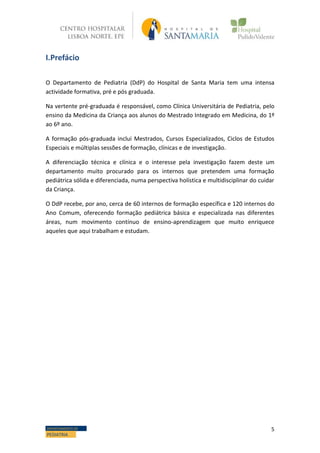 5DEPARTAMENTO DE
PEDIATRIA
I.Prefácio
O Departamento de Pediatria (DdP) do Hospital de Santa Maria tem uma intensa
actividade formativa, pré e pós graduada.
Na vertente pré-graduada é responsável, como Clínica Universitária de Pediatria, pelo
ensino da Medicina da Criança aos alunos do Mestrado Integrado em Medicina, do 1º
ao 6º ano.
A formação pós-graduada inclui Mestrados, Cursos Especializados, Ciclos de Estudos
Especiais e múltiplas sessões de formação, clínicas e de investigação.
A diferenciação técnica e clínica e o interesse pela investigação fazem deste um
departamento muito procurado para os internos que pretendem uma formação
pediátrica sólida e diferenciada, numa perspectiva holística e multidisciplinar do cuidar
da Criança.
O DdP recebe, por ano, cerca de 60 internos de formação específica e 120 internos do
Ano Comum, oferecendo formação pediátrica básica e especializada nas diferentes
áreas, num movimento contínuo de ensino-aprendizagem que muito enriquece
aqueles que aqui trabalham e estudam.
 