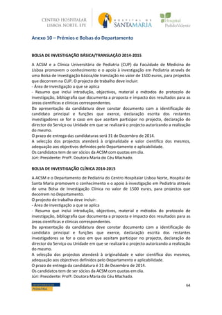 64DEPARTAMENTO DE
PEDIATRIA
Anexo 10 – Prémios e Bolsas do Departamento
BOLSA DE INVESTIGAÇÃO BÁSICA/TRANSLAÇÃO 2014-2015
A ACSM e a Clínica Universitária de Pediatria (CUP) da Faculdade de Medicina de
Lisboa promovem o conhecimento e o apoio à investigação em Pediatria através de
uma Bolsa de Investigação básica/de translação no valor de 1500 euros, para projectos
que decorrem na CUP. O projecto de trabalho deve incluir:
- Área de investigação a que se aplica
- Resumo que inclui introdução, objectivos, material e métodos do protocolo de
investigação, bibliografia que documenta a proposta e impacto dos resultados para as
áreas científicas e clínicas correspondentes.
Da apresentação da candidatura deve constar documento com a identificação do
candidato principal e funções que exerce, declaração escrita dos restantes
investigadores se for o caso em que aceitam participar no projecto, declaração do
director do Serviço ou Unidade em que se realizará o projecto autorizando a realização
do mesmo.
O prazo de entrega das candidaturas será 31 de Dezembro de 2014.
A selecção dos projectos atenderá à originalidade e valor científico dos mesmos,
adequação aos objectivos definidos pelo Departamento e aplicabilidade.
Os candidatos tem de ser sócios da ACSM com quotas em dia.
Júri: Presidente: Profª. Doutora Maria do Céu Machado.
BOLSA DE INVESTIGAÇÃO CLÍNICA 2014-2015
A ACSM e o Departamento de Pediatria do Centro Hospitalar Lisboa Norte, Hospital de
Santa Maria promovem o conhecimento e o apoio à investigação em Pediatria através
de uma Bolsa de Investigação Clínica no valor de 1500 euros, para projectos que
decorrem no Departamento.
O projecto de trabalho deve incluir:
- Área de investigação a que se aplica
- Resumo que inclui introdução, objectivos, material e métodos do protocolo de
investigação, bibliografia que documenta a proposta e impacto dos resultados para as
áreas científicas e clínicas correspondentes.
Da apresentação da candidatura deve constar documento com a identificação do
candidato principal e funções que exerce, declaração escrita dos restantes
investigadores se for o caso em que aceitam participar no projecto, declaração do
director do Serviço ou Unidade em que se realizará o projecto autorizando a realização
do mesmo.
A selecção dos projectos atenderá à originalidade e valor científico dos mesmos,
adequação aos objectivos definidos pelo Departamento e aplicabilidade.
O prazo de entrega da candidatura é 31 de Dezembro de 2014.
Os candidatos tem de ser sócios da ACSM com quotas em dia.
Júri: Presidente: Profª. Doutora Maria do Céu Machado.
 