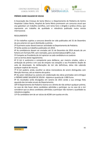 65DEPARTAMENTO DE
PEDIATRIA
PRÉMIO JAIME SALAZAR DE SOUSA
A Associação das Crianças de Santa Maria e o Departamento de Pediatria do Centro
Hospitalar Lisboa Norte, Hospital de Santa Maria promovem um concurso anual que
visa galardoar um trabalho científico, com tema livre e dirigido à prática clínica, que
represente um trabalho de qualidade e relevância publicado numa revista
internacional.
REGULAMENTO
1º Os trabalhos sujeitos a concurso deverão ter sido publicados até 31 de Dezembro
do ano anterior em que é distribuído o prémio.
2º O primeiro autor deverá exercer actividade no Departamento de Pediatria.
3º Serão aceites os trabalhos publicados em 2014.
4º As candidaturas devem ser enviadas até 31 de Dezembro de 2014 através de um
ficheiro em formato PDF, sem restrições, para secretariadoacsm@fm.ul.pt.
5º Compete ao Presidente do Júri apreciar se cada candidatura se coaduna
com os termos deste regulamento.
6º O Júri é autónomo e competente para deliberar, por maioria simples, sobre a
atribuição do prémio e em caso de empate nas votações o seu Presidente dispõe de
voto de desempate. As deliberações do Júri são definitivas, delas não cabendo
qualquer espécie de recurso.
7º O Júri poderá, ainda, escolher as obras merecedoras de serem distinguidas com
Menção Honrosa, até ao máximo de quatro.
8º Ao autor individual ou autores em colaboração das obras premiadas será entregue
o PRÉMIO JAIME SALAZAR DE SOUSA - diploma e quantia de 1.000 Euros.
9º Os resultados serão divulgados em Janeiro de 2015 sendo a sua entrega feita
aquando das Jornadas anuais do Departamento.
10º O Departamento de Pediatria reserva-se o direito de não atribuir qualquer prémio,
no caso de não haver obras candidatas admitidas a participar, ou no caso de o Júri
considerar que as obras candidatas admitidas a participar não reúnem a qualidade ou
relevância exigidas.
11º Os candidatos tem de ser sócios da ACSM com quotas em dia.
 