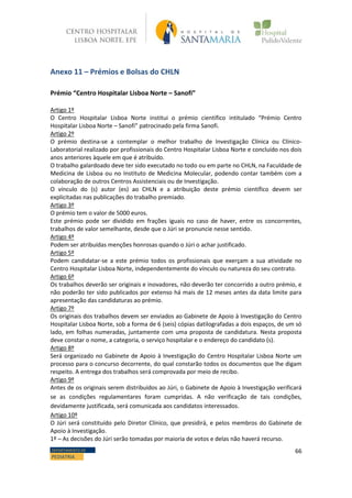 66DEPARTAMENTO DE
PEDIATRIA
Anexo 11 – Prémios e Bolsas do CHLN
Prémio “Centro Hospitalar Lisboa Norte – Sanofi”
Artigo 1º
O Centro Hospitalar Lisboa Norte institui o prémio científico intitulado “Prémio Centro
Hospitalar Lisboa Norte – Sanofi” patrocinado pela firma Sanofi.
Artigo 2º
O prémio destina-se a contemplar o melhor trabalho de Investigação Clínica ou Clínico-
Laboratorial realizado por profissionais do Centro Hospitalar Lisboa Norte e concluído nos dois
anos anteriores àquele em que é atribuído.
O trabalho galardoado deve ter sido executado no todo ou em parte no CHLN, na Faculdade de
Medicina de Lisboa ou no Instituto de Medicina Molecular, podendo contar também com a
colaboração de outros Centros Assistenciais ou de Investigação.
O vínculo do (s) autor (es) ao CHLN e a atribuição deste prémio científico devem ser
explicitadas nas publicações do trabalho premiado.
Artigo 3º
O prémio tem o valor de 5000 euros.
Este prémio pode ser dividido em frações iguais no caso de haver, entre os concorrentes,
trabalhos de valor semelhante, desde que o Júri se pronuncie nesse sentido.
Artigo 4º
Podem ser atribuídas menções honrosas quando o Júri o achar justificado.
Artigo 5º
Podem candidatar-se a este prémio todos os profissionais que exerçam a sua atividade no
Centro Hospitalar Lisboa Norte, independentemente do vínculo ou natureza do seu contrato.
Artigo 6º
Os trabalhos deverão ser originais e inovadores, não deverão ter concorrido a outro prémio, e
não poderão ter sido publicados por extenso há mais de 12 meses antes da data limite para
apresentação das candidaturas ao prémio.
Artigo 7º
Os originais dos trabalhos devem ser enviados ao Gabinete de Apoio à Investigação do Centro
Hospitalar Lisboa Norte, sob a forma de 6 (seis) cópias datilografadas a dois espaços, de um só
lado, em folhas numeradas, juntamente com uma proposta de candidatura. Nesta proposta
deve constar o nome, a categoria, o serviço hospitalar e o endereço do candidato (s).
Artigo 8º
Será organizado no Gabinete de Apoio à Investigação do Centro Hospitalar Lisboa Norte um
processo para o concurso decorrente, do qual constarão todos os documentos que lhe digam
respeito. A entrega dos trabalhos será comprovada por meio de recibo.
Artigo 9º
Antes de os originais serem distribuídos ao Júri, o Gabinete de Apoio à Investigação verificará
se as condições regulamentares foram cumpridas. A não verificação de tais condições,
devidamente justificada, será comunicada aos candidatos interessados.
Artigo 10º
O Júri será constituído pelo Diretor Clínico, que presidirá, e pelos membros do Gabinete de
Apoio à Investigação.
1º – As decisões do Júri serão tomadas por maioria de votos e delas não haverá recurso.
 