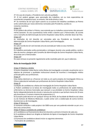 67DEPARTAMENTO DE
PEDIATRIA
2º- Em caso de empate, o Presidente tem voto de qualidade.
3º- O Júri poderá agregar, para apreciação dos trabalhos, um ou mais especialistas de
reconhecida competência que, no entanto, não terão direito a voto.
4º- Os membros do Júri que sejam autores ou co-autores de trabalhos candidatos ao Prémio
serão substituídos por novos elementos nomeados pelo Presidente, ouvidos os
restantes membros.
Artigo 11º
O Júri poderá não atribuir o Prémio, caso entenda que os trabalhos concorrentes não possuem
mérito bastante. Os seus quantitativos terão então o destino que o Patrocinador, de acordo
com o Conselho de Administração do Centro Hospitalar Lisboa Norte, entender dever dar-lhes.
Artigo 12º
As resoluções do Júri deverão ser veiculadas pelo seu Presidente ao Conselho de
Administração do Centro Hospitalar Lisboa Norte, para homologação.
Artigo 13º
De cada reunião do Júri será lavrada uma ata assinada por todos os seus membros.
Artigo 14º
Os trabalhos premiados serão proclamados e entregues durante uma sessão pública, sendo a
data da mesma a designar pelo Conselho de Administração do Centro Hospitalar Lisboa Norte,
de acordo com o Patrocinador.
Artigo 15º
Os casos omissos no presente regulamento serão resolvidos pelo Júri, que é soberano.
Bolsa de Investigação CHLN
Artigo 1º Objetivo e âmbito
O Centro Hospitalar Lisboa Norte institui Bolsas de Investigação a conceder anualmente com o
objetivo de promover a qualidade institucional através do incentivo à investigação médica
praticada pelos seus profissionais.
Artigo 2º
Estas bolsas destinam-se a financiar em todo ou em parte projetos de Investigação Clínica ou
Clínico-Laboratorial realizados por profissionais do Centro Hospitalar Lisboa Norte.
Artigo 3º
Condições de candidaturas a Bolsas de Investigação do Centro Hospitalar Lisboa Norte
a) Podem candidatar-se às bolsas de investigação todos os profissionais de saúde-médicos,
enfermeiros ou técnicos licenciados que exerçam a sua atividade no Centro Hospitalar Lisboa
Norte independentemente do vínculo e natureza do contrato e que tenham menos de 10 anos
pós-licenciatura. O número máximo de proponentes é 2.
b) O projeto pode decorrer em qualquer Serviço do CHLN, da Faculdade de Medicina de Lisboa
ou do Instituto de Medicina Molecular, e pode contar com a colaboração de outros Centros
Assistenciais ou de Investigação.
Artigo 4º Montante
O montante atribuído a cada projeto é de 5000 euros por ano podendo estender-se por um a
dois anos consecutivos.
Artigo 5º Datas e condições de candidatura
a) A candidatura ao financiamento decorrerá durante o primeiro trimestre de cada ano.
b) A candidatura deverá ser dirigida ao Gabinete de Apoio à Investigação do Centro Hospitalar
Lisboa Norte.
c) O processo de candidatura deverá incluir os seguintes elementos:
– Formulário de candidatura.
 