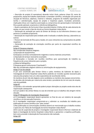 68DEPARTAMENTO DE
PEDIATRIA
– Descrição do projeto (4 exemplares) devendo incluir título, palavras chave (3), nome do
proponente, equipa de trabalho explicitando o orientador científico, introdução com ponto da
situação de literatura, objetivos, material e métodos, programa de trabalho organizado por
tarefas e calendarização, equipa do projeto e respetivos papeis, resultados previsíveis,
implicações éticas com respetiva autorização ou compromisso de apresentação à Comissão de
Ética quando aplicável, orçamento e referências bibliográficas.
– Quatro exemplares do Curriculum Vitae resumido (máximo 3 folhas A4) de cada elemento da
equipa, em que conste o tipo de vínculo ao Centro Hospitalar Lisboa Norte.
– Declaração de aceitação por parte do Diretor de Serviço ou da Enfermeira Diretora a que
pertence o candidato proponente.
– Declaração do responsável pela Unidade onde é realizado o trabalho (Serviço, Laboratório ou
outros)
– Parecer da Comissão de Ética para a Saúde, em casos relevantes (ou comprovativo do pedido
respetivo).
– Declaração de aceitação de orientação científica por parte do responsável científico do
projeto.
Artigo 6º Despesas elegíveis
São consideradas despesas elegíveis:
a) Aquisição de equipamentos.
b) Despesas correntes nomeadamente reagentes e outros materiais consumíveis.
c) Aquisição de serviços necessários ao projeto.
d) Deslocações e inscrição em reuniões científicas para apresentação do trabalho ou
frequência de cursos relevantes para o projeto.
e) Material bibliográfico.
f) Despesas gerais institucionais (“overheads”).
Não são considerados elegíveis salários ou amortizações de equipamentos.
Artigo 7º Júri de seleção
O júri será constituído pelo Diretor Clínico e pelos membros do Gabinete de Apoio à
Investigação do Centro Hospitalar Lisboa Norte podendo ser incluídos quando necessário pela
natureza dos projetos mais um a dois especialistas de reconhecido mérito.
Os membros do júri não são elegíveis como candidatos ou membros das equipas concorrentes.
As decisões são tomadas por maioria de votos tendo o presidente do Júri em caso de empate,
voto de qualidade.
Artigo 8º
a) Quando o Júri entender apropriado poderá propor alterações ao projeto sendo este alvo de
reapreciação subsequente.
b) O júri poderá não atribuir Bolsas no caso de entender que os trabalhos não atingem mérito
elevado.
Artigo 9º Obrigações do Investigador Responsável
a) O investigador responsável deverá apresentar no final do ano um relatório de execução
científica e um de execução financeira.
b) O investigador responsável compromete-se a submeter os resultados do trabalho para
publicação em revista científica com “peer review”.
c) Nas publicações ou comunicações científicas deverá ser mencionado que o trabalho recebeu
o apoio de uma “Bolsa de Investigação do Centro Hospitalar Lisboa Norte”.
d) Em caso de suspensão do projeto o investigador responsável deverá informar o Gabinete de
Apoio à Investigação do Centro Hospitalar Lisboa Norte e apresentar a respetiva justificação,
bem como proceder à devolução do financiamento não realizado.
Artigo 10º
 