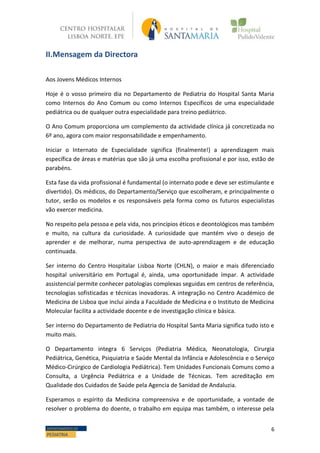 6DEPARTAMENTO DE
PEDIATRIA
II.Mensagem da Directora
Aos Jovens Médicos Internos
Hoje é o vosso primeiro dia no Departamento de Pediatria do Hospital Santa Maria
como Internos do Ano Comum ou como Internos Específicos de uma especialidade
pediátrica ou de qualquer outra especialidade para treino pediátrico.
O Ano Comum proporciona um complemento da actividade clínica já concretizada no
6º ano, agora com maior responsabilidade e empenhamento.
Iniciar o Internato de Especialidade significa (finalmente!) a aprendizagem mais
específica de áreas e matérias que são já uma escolha profissional e por isso, estão de
parabéns.
Esta fase da vida profissional é fundamental (o internato pode e deve ser estimulante e
divertido). Os médicos, do Departamento/Serviço que escolheram, e principalmente o
tutor, serão os modelos e os responsáveis pela forma como os futuros especialistas
vão exercer medicina.
No respeito pela pessoa e pela vida, nos princípios éticos e deontológicos mas também
e muito, na cultura da curiosidade. A curiosidade que mantém vivo o desejo de
aprender e de melhorar, numa perspectiva de auto-aprendizagem e de educação
continuada.
Ser interno do Centro Hospitalar Lisboa Norte (CHLN), o maior e mais diferenciado
hospital universitário em Portugal é, ainda, uma oportunidade ímpar. A actividade
assistencial permite conhecer patologias complexas seguidas em centros de referência,
tecnologias sofisticadas e técnicas inovadoras. A integração no Centro Académico de
Medicina de Lisboa que inclui ainda a Faculdade de Medicina e o Instituto de Medicina
Molecular facilita a actividade docente e de investigação clínica e básica.
Ser interno do Departamento de Pediatria do Hospital Santa Maria significa tudo isto e
muito mais.
O Departamento integra 6 Serviços (Pediatria Médica, Neonatologia, Cirurgia
Pediátrica, Genética, Psiquiatria e Saúde Mental da Infância e Adolescência e o Serviço
Médico-Cirúrgico de Cardiologia Pediátrica). Tem Unidades Funcionais Comuns como a
Consulta, a Urgência Pediátrica e a Unidade de Técnicas. Tem acreditação em
Qualidade dos Cuidados de Saúde pela Agencia de Sanidad de Andaluzia.
Esperamos o espírito da Medicina compreensiva e de oportunidade, a vontade de
resolver o problema do doente, o trabalho em equipa mas também, o interesse pela
 