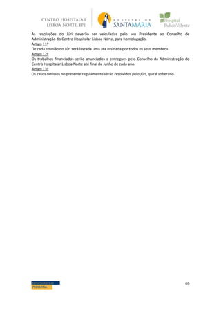 69DEPARTAMENTO DE
PEDIATRIA
As resoluções do Júri deverão ser veiculadas pelo seu Presidente ao Conselho de
Administração do Centro Hospitalar Lisboa Norte, para homologação.
Artigo 11º
De cada reunião do Júri será lavrada uma ata assinada por todos os seus membros.
Artigo 12º
Os trabalhos financiados serão anunciados e entregues pelo Conselho da Administração do
Centro Hospitalar Lisboa Norte até final de Junho de cada ano.
Artigo 13º
Os casos omissos no presente regulamento serão resolvidos pelo Júri, que é soberano.
 