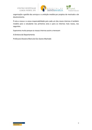 7DEPARTAMENTO DE
PEDIATRIA
organização e gestão dos serviços e a ambição medida por projetos de mestrado e de
doutoramento.
É esta a nossa e a vossa responsabilidade pois cada um dos novos internos é também
modelo para o estudante nos primeiros anos e para os internos mais novos, nos
seguintes.
Esperamos muito porque os nossos internos assim o merecem
A Diretora do Departamento
Professora Doutora Maria do Céu Soares Machado
 