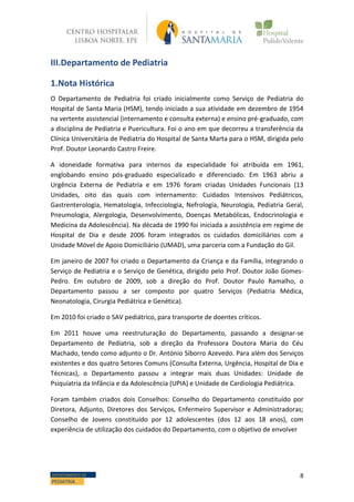 8DEPARTAMENTO DE
PEDIATRIA
III.Departamento de Pediatria
1.Nota Histórica
O Departamento de Pediatria foi criado inicialmente como Serviço de Pediatria do
Hospital de Santa Maria (HSM), tendo iniciado a sua atividade em dezembro de 1954
na vertente assistencial (internamento e consulta externa) e ensino pré-graduado, com
a disciplina de Pediatria e Puericultura. Foi o ano em que decorreu a transferência da
Clínica Universitária de Pediatria do Hospital de Santa Marta para o HSM, dirigida pelo
Prof. Doutor Leonardo Castro Freire.
A idoneidade formativa para internos da especialidade foi atribuída em 1961,
englobando ensino pós-graduado especializado e diferenciado. Em 1963 abriu a
Urgência Externa de Pediatria e em 1976 foram criadas Unidades Funcionais (13
Unidades, oito das quais com internamento: Cuidados Intensivos Pediátricos,
Gastrenterologia, Hematologia, Infecciologia, Nefrologia, Neurologia, Pediatria Geral,
Pneumologia, Alergologia, Desenvolvimento, Doenças Metabólicas, Endocrinologia e
Medicina da Adolescência). Na década de 1990 foi iniciada a assistência em regime de
Hospital de Dia e desde 2006 foram integrados os cuidados domiciliários com a
Unidade Móvel de Apoio Domiciliário (UMAD), uma parceria com a Fundação do Gil.
Em janeiro de 2007 foi criado o Departamento da Criança e da Família, integrando o
Serviço de Pediatria e o Serviço de Genética, dirigido pelo Prof. Doutor João Gomes-
Pedro. Em outubro de 2009, sob a direção do Prof. Doutor Paulo Ramalho, o
Departamento passou a ser composto por quatro Serviços (Pediatria Médica,
Neonatologia, Cirurgia Pediátrica e Genética).
Em 2010 foi criado o SAV pediátrico, para transporte de doentes críticos.
Em 2011 houve uma reestruturação do Departamento, passando a designar-se
Departamento de Pediatria, sob a direção da Professora Doutora Maria do Céu
Machado, tendo como adjunto o Dr. António Siborro Azevedo. Para além dos Serviços
existentes e dos quatro Setores Comuns (Consulta Externa, Urgência, Hospital de Dia e
Técnicas), o Departamento passou a integrar mais duas Unidades: Unidade de
Psiquiatria da Infância e da Adolescência (UPIA) e Unidade de Cardiologia Pediátrica.
Foram também criados dois Conselhos: Conselho do Departamento constituído por
Diretora, Adjunto, Diretores dos Serviços, Enfermeiro Supervisor e Administradoras;
Conselho de Jovens constituído por 12 adolescentes (dos 12 aos 18 anos), com
experiência de utilização dos cuidados do Departamento, com o objetivo de envolver
 