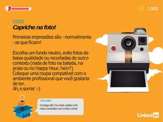 Caprichenafoto!
Primeiras impressões são -normalmente
-as que ficam!
Escolha um fundo neutro, evite fotos de
baixa qualidade ou recortadas de outro
contexto (nada de foto na balada, na
praia ou no Happy Hour, hein?)
Coloque uma roupa compatível com o
ambiente profissional que você gostaria
de ter.
Ah,e sorria! :-)
Dica extra:
Consiga até 21x mais visitas e 9x
mais conexões com a foto certa!
 