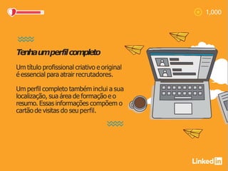 Tenhau
mperfilcompleto
Um título profissional criativo e original
é essencial para atrair recrutadores.
Um perfil completo também inclui a sua
localização, sua área de formação e o
resumo. Essas informações compõem o
cartão de visitas do seu perfil.
 