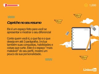 Caprichenoseuresumo
Ele é um espaço feito para você se
apresentar e mostrar o seu diferencial
Conte quem você é,o que faz e o que
deseja em até 3parágrafos. Inclua
também suas conquistas, habilidades e
coisas que curte. Este é o espaço “mais
maleável” do seu perfil, mostre um
pouco da sua personalidade.
 