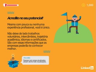 Acreditenoseupotencial!
Mesmo com pouca ou nenhuma
experiência profissional, você é único.
Não deixe de lado trabalhos
voluntários, intercâmbios, trajetória
acadêmica, idiomas e certificados.
São com essas informações que as
empresas poderão te conhecer
melhor.
Dica extra:
Pessoas com cargos atualizados
atraem até 8x mais visualizações.
 