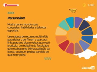 Personalize!
Mostre para o mundo suas
conquistas, habilidades e talentos
especiais.
Use e abuse de recursos multimídia
para deixar o perfil com a sua cara:
links para seu blog e vídeos que você
produziu; um trabalho da faculdade
que recebeu uma ótima avaliação da
banca, ou algum projeto paralelo do
qual se orgulha.
 
