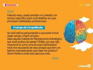 Falando nisso, existe também no LinkedIn um
campo específico para você detalhar as suas
principais habilidades profissionais:
Se você está se perguntando o que pode incluir
neste campo, é bem simples:
Sabe aquela matéria de Planejamento Estratégico
que você acabou de passar? Então, por que não
mencioná-la como uma de suas habilidades?
Você vive escutando de seus amigos que tem um
talento impressionante para falar em público?
Váem frente e conte isso para sua rede.
OcampodeCompetências
 