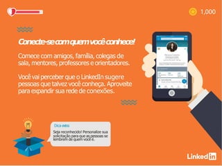 Conecte-secomquemvocêconhece!
Comece com amigos, família, colegas de
sala, mentores, professores e orientadores.
Você vai perceber que o LinkedIn sugere
pessoas que talvez você conheça. Aproveite
para expandir sua rede de conexões.
Dica extra:
Seja reconhecido! Personalize sua
solicitação para que as pessoas se
lembrem de quem você é.
 