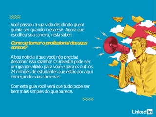Você passou a sua vida decidindo quem
queria ser quando crescesse. Agora que
escolheu sua carreira, resta saber:
Comosetornaroprofissionaldosseus
sonhos?
Aboa notícia é que você não precisa
descobrir isso sozinho! O LinkedIn pode ser
um grande aliado para você e para os outros
24milhões de estudantes que estão por aqui
começando suas carreiras.
Com este guia você verá que tudo pode ser
bem mais simples do que parece.
 